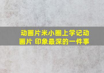 动画片米小圈上学记动画片 印象最深的一件事